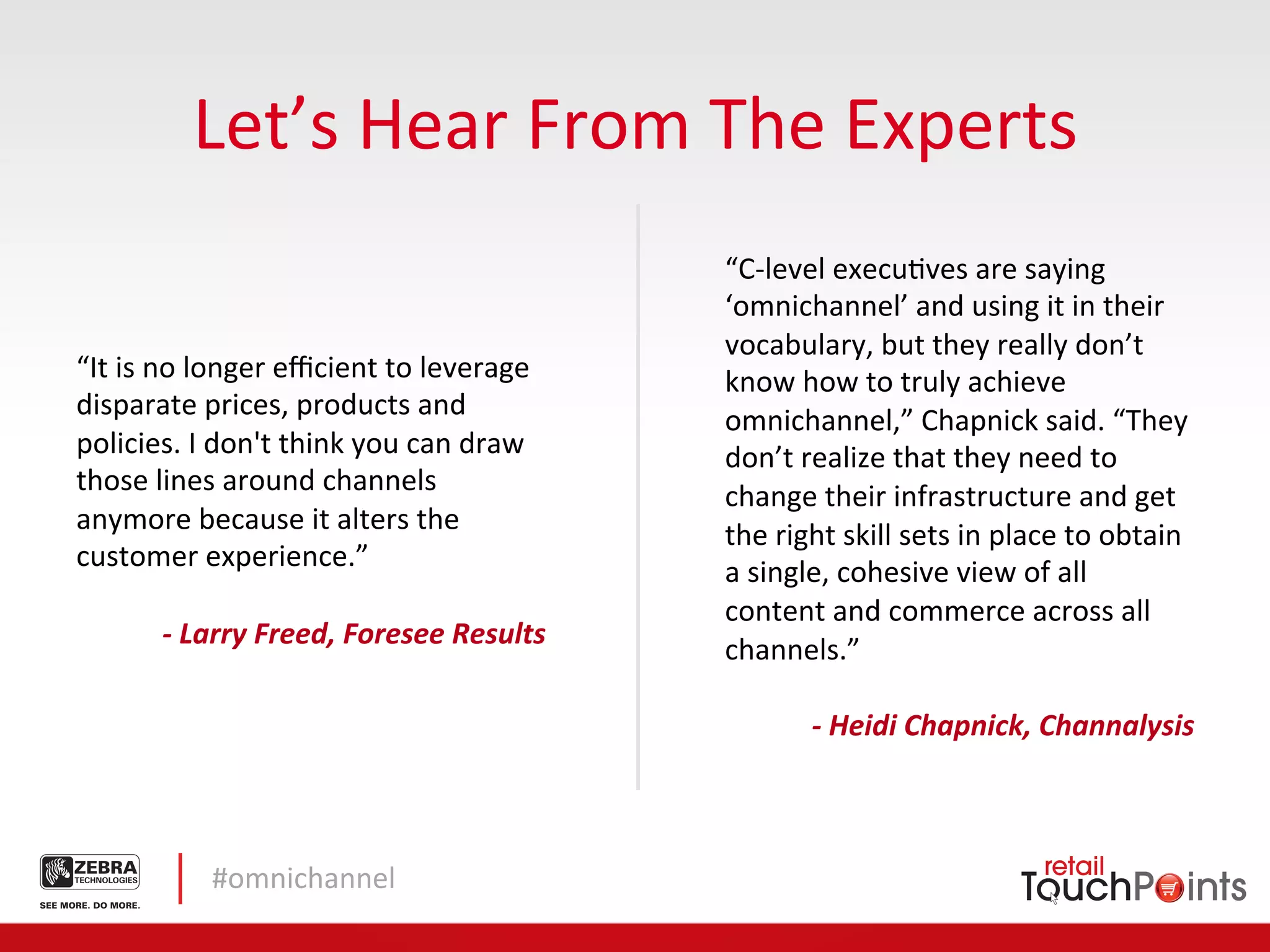 Let’s	
  Hear	
  From	
  The	
  Experts	
  
                                                                 “C-­‐level	
  execuLves	
  are	
  saying	
  
                                                                 ‘omnichannel’	
  and	
  using	
  it	
  in	
  their	
  
                                                                 vocabulary,	
  but	
  they	
  really	
  don’t	
  
“It	
  is	
  no	
  longer	
  eﬃcient	
  to	
  leverage	
         know	
  how	
  to	
  truly	
  achieve	
  
disparate	
  prices,	
  products	
  and	
  
                                                                 omnichannel,”	
  Chapnick	
  said.	
  “They	
  
policies.	
  I	
  don't	
  think	
  you	
  can	
  draw	
         don’t	
  realize	
  that	
  they	
  need	
  to	
  
those	
  lines	
  around	
  channels	
  
                                                                 change	
  their	
  infrastructure	
  and	
  get	
  
anymore	
  because	
  it	
  alters	
  the	
  
                                                                 the	
  right	
  skill	
  sets	
  in	
  place	
  to	
  obtain	
  
customer	
  experience.”	
  
                                                                 a	
  single,	
  cohesive	
  view	
  of	
  all	
  
	
  
                                                                 content	
  and	
  commerce	
  across	
  all	
  
              -­‐	
  Larry	
  Freed,	
  Foresee	
  Results	
  
                                                                 channels.”	
  
                                                                 	
  
                                                                           -­‐	
  Heidi	
  Chapnick,	
  Channalysis	
  	
  



                 #omnichannel	
  
 