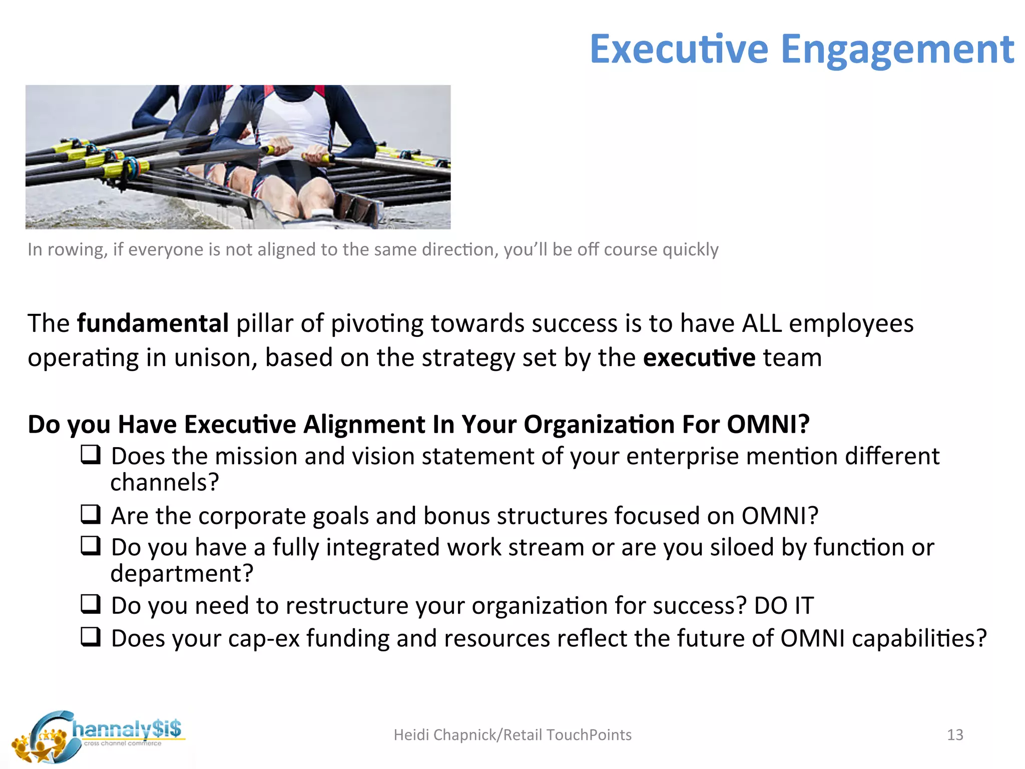 Execu:ve	
  Engagement	
  



In	
  rowing,	
  if	
  everyone	
  is	
  not	
  aligned	
  to	
  the	
  same	
  direcLon,	
  you’ll	
  be	
  oﬀ	
  course	
  quickly	
  

	
  
The	
  fundamental	
  pillar	
  of	
  pivoLng	
  towards	
  success	
  is	
  to	
  have	
  ALL	
  employees	
  
operaLng	
  in	
  unison,	
  based	
  on	
  the	
  strategy	
  set	
  by	
  the	
  execu:ve	
  team	
  
       	
  
Do	
  you	
  Have	
  Execu:ve	
  Alignment	
  In	
  Your	
  Organiza:on	
  For	
  OMNI?	
  
       q  Does	
  the	
  mission	
  and	
  vision	
  statement	
  of	
  your	
  enterprise	
  menLon	
  diﬀerent	
  
            channels?	
  
       q  Are	
  the	
  corporate	
  goals	
  and	
  bonus	
  structures	
  focused	
  on	
  OMNI?	
  
       q  Do	
  you	
  have	
  a	
  fully	
  integrated	
  work	
  stream	
  or	
  are	
  you	
  siloed	
  by	
  funcLon	
  or	
  
            department?	
  	
  
       q  Do	
  you	
  need	
  to	
  restructure	
  your	
  organizaLon	
  for	
  success?	
  DO	
  IT	
  
       q  Does	
  your	
  cap-­‐ex	
  funding	
  and	
  resources	
  reﬂect	
  the	
  future	
  of	
  OMNI	
  capabiliLes?	
  

	
  
                                                                       Heidi	
  Chapnick/Retail	
  TouchPoints	
                           13	
  
 