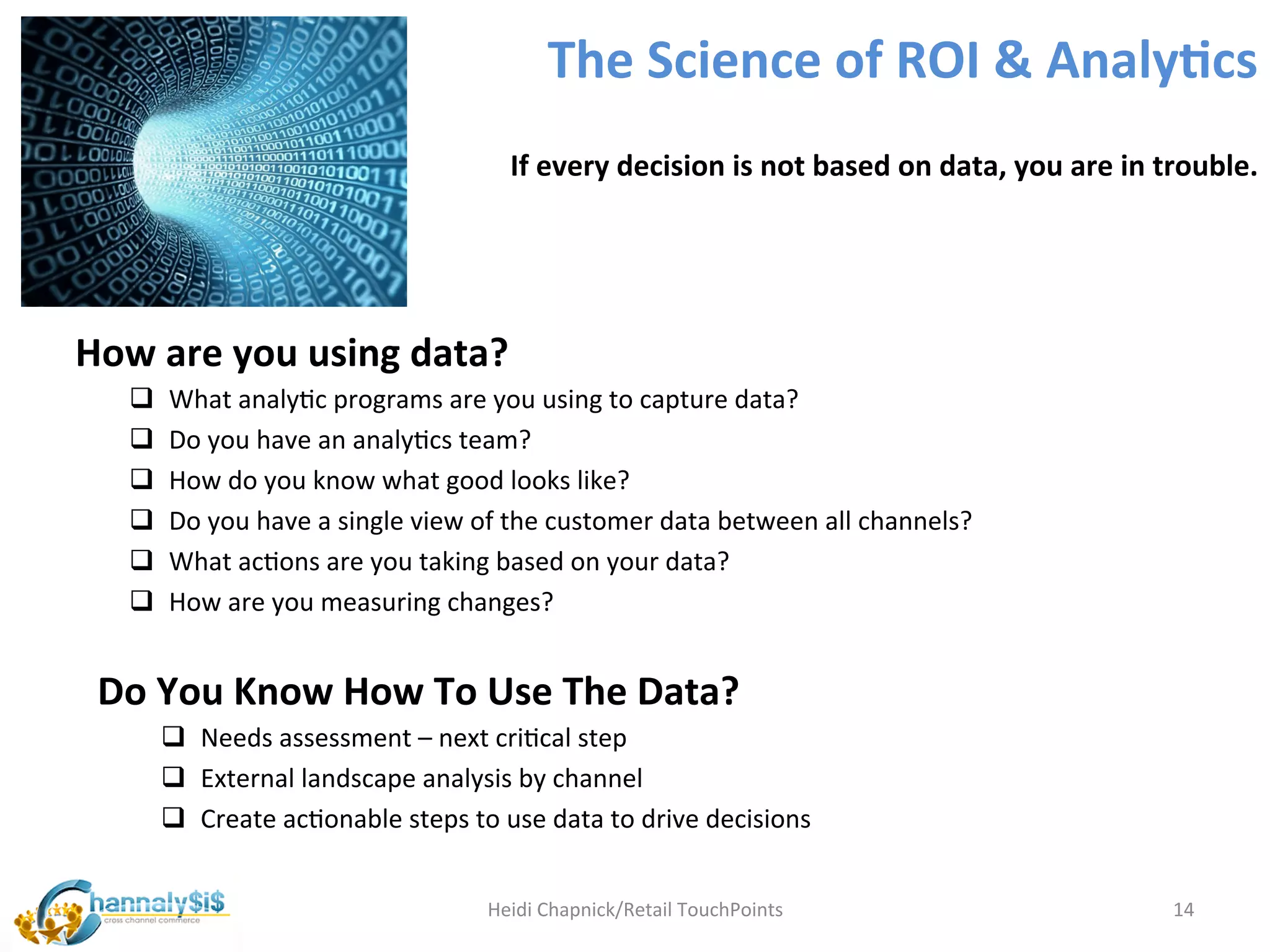 The	
  Science	
  of	
  ROI	
  &	
  Analy:cs	
  
                                                           If	
  every	
  decision	
  is	
  not	
  based	
  on	
  data,	
  you	
  are	
  in	
  trouble.	
  




	
  How	
  are	
  you	
  using	
  data?	
  
      q      What	
  analyLc	
  programs	
  are	
  you	
  using	
  to	
  capture	
  data?	
  
      q      Do	
  you	
  have	
  an	
  analyLcs	
  team?	
  
      q      How	
  do	
  you	
  know	
  what	
  good	
  looks	
  like?	
  
      q      Do	
  you	
  have	
  a	
  single	
  view	
  of	
  the	
  customer	
  data	
  between	
  all	
  channels?	
  
      q      What	
  acLons	
  are	
  you	
  taking	
  based	
  on	
  your	
  data?	
  	
  	
  
      q      How	
  are	
  you	
  measuring	
  changes?	
  
      	
  
   Do	
  You	
  Know	
  How	
  To	
  Use	
  The	
  Data?	
  
             q  Needs	
  assessment	
  –	
  next	
  criLcal	
  step	
  
             q  External	
  landscape	
  analysis	
  by	
  channel	
  
             q  Create	
  acLonable	
  steps	
  to	
  use	
  data	
  to	
  drive	
  decisions	
  


                                                        Heidi	
  Chapnick/Retail	
  TouchPoints	
                                              14	
  
 