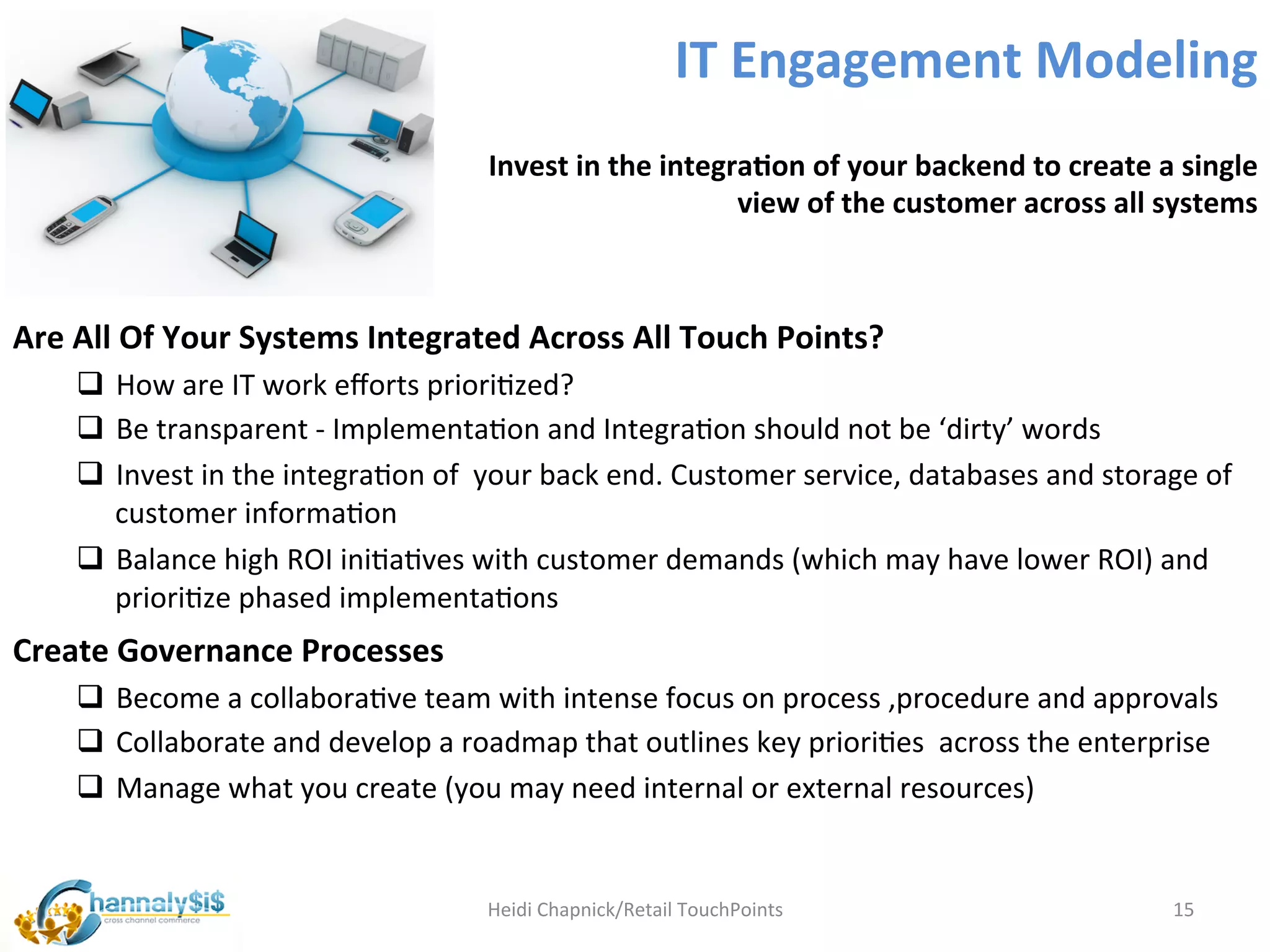 IT	
  Engagement	
  Modeling	
  
                                                      Invest	
  in	
  the	
  integra:on	
  of	
  your	
  backend	
  to	
  create	
  a	
  single	
  
                                                                                   view	
  of	
  the	
  customer	
  across	
  all	
  systems	
  



Are	
  All	
  Of	
  Your	
  Systems	
  Integrated	
  Across	
  All	
  Touch	
  Points?	
  
      q  How	
  are	
  IT	
  work	
  eﬀorts	
  prioriLzed?	
  
      q  Be	
  transparent	
  -­‐	
  ImplementaLon	
  and	
  IntegraLon	
  should	
  not	
  be	
  ‘dirty’	
  words	
  
      q  Invest	
  in	
  the	
  integraLon	
  of	
  	
  your	
  back	
  end.	
  Customer	
  service,	
  databases	
  and	
  storage	
  of	
  
          customer	
  informaLon	
  
      q  Balance	
  high	
  ROI	
  iniLaLves	
  with	
  customer	
  demands	
  (which	
  may	
  have	
  lower	
  ROI)	
  and	
  
          prioriLze	
  phased	
  implementaLons	
  
Create	
  Governance	
  Processes	
  
      q  Become	
  a	
  collaboraLve	
  team	
  with	
  intense	
  focus	
  on	
  process	
  ,procedure	
  and	
  approvals	
  
      q  Collaborate	
  and	
  develop	
  a	
  roadmap	
  that	
  outlines	
  key	
  prioriLes	
  	
  across	
  the	
  enterprise	
  	
  
      q  Manage	
  what	
  you	
  create	
  (you	
  may	
  need	
  internal	
  or	
  external	
  resources)	
  


                                                      Heidi	
  Chapnick/Retail	
  TouchPoints	
                                        15	
  
 