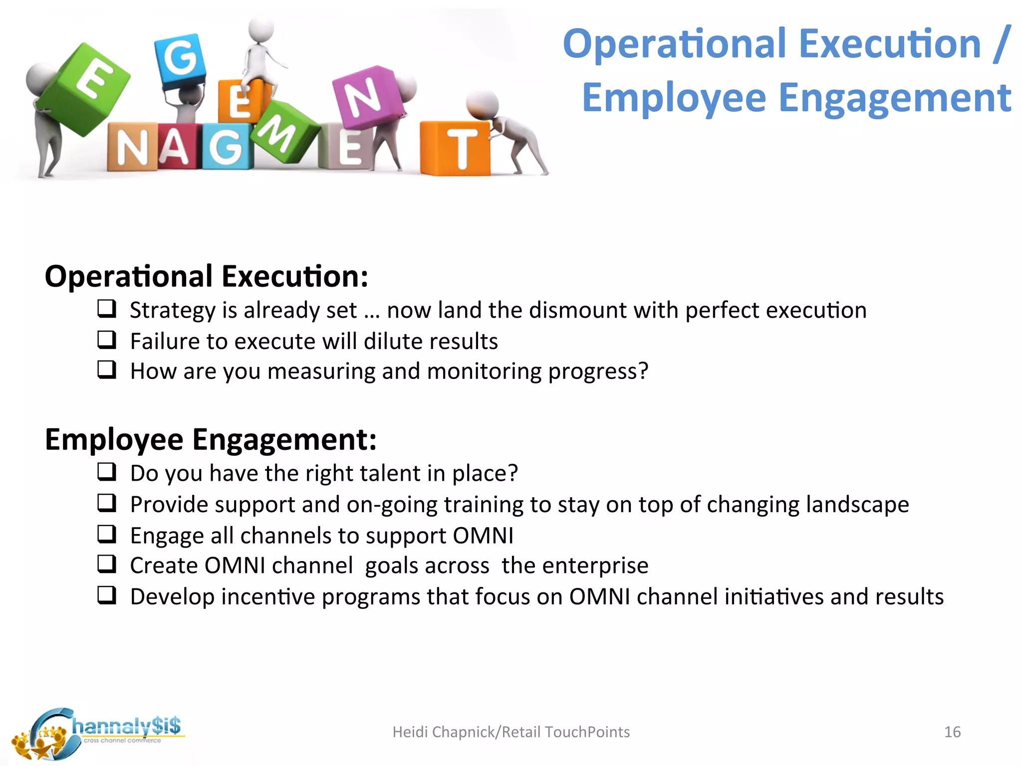 Opera:onal	
  Execu:on	
  /	
  
                                                                               Employee	
  Engagement	
  


Opera:onal	
  Execu:on:	
  
    q 	
  	
  Strategy	
  is	
  already	
  set	
  …	
  now	
  land	
  the	
  dismount	
  with	
  perfect	
  execuLon	
  
    q 	
  	
  Failure	
  to	
  execute	
  will	
  dilute	
  results	
  
    q 	
  	
  How	
  are	
  you	
  measuring	
  and	
  monitoring	
  progress?	
  
    	
  
Employee	
  Engagement:	
  
    q 	
  	
  Do	
  you	
  have	
  the	
  right	
  talent	
  in	
  place?	
  
    q 	
  	
  Provide	
  support	
  and	
  on-­‐going	
  training	
  to	
  stay	
  on	
  top	
  of	
  changing	
  landscape	
  
    q 	
  	
  Engage	
  all	
  channels	
  to	
  support	
  OMNI	
  
    q 	
  	
  Create	
  OMNI	
  channel	
  	
  goals	
  across	
  	
  the	
  enterprise	
  
    q 	
  	
  Develop	
  incenLve	
  programs	
  that	
  focus	
  on	
  OMNI	
  channel	
  iniLaLves	
  and	
  results	
  




                                                Heidi	
  Chapnick/Retail	
  TouchPoints	
                                      16	
  
 