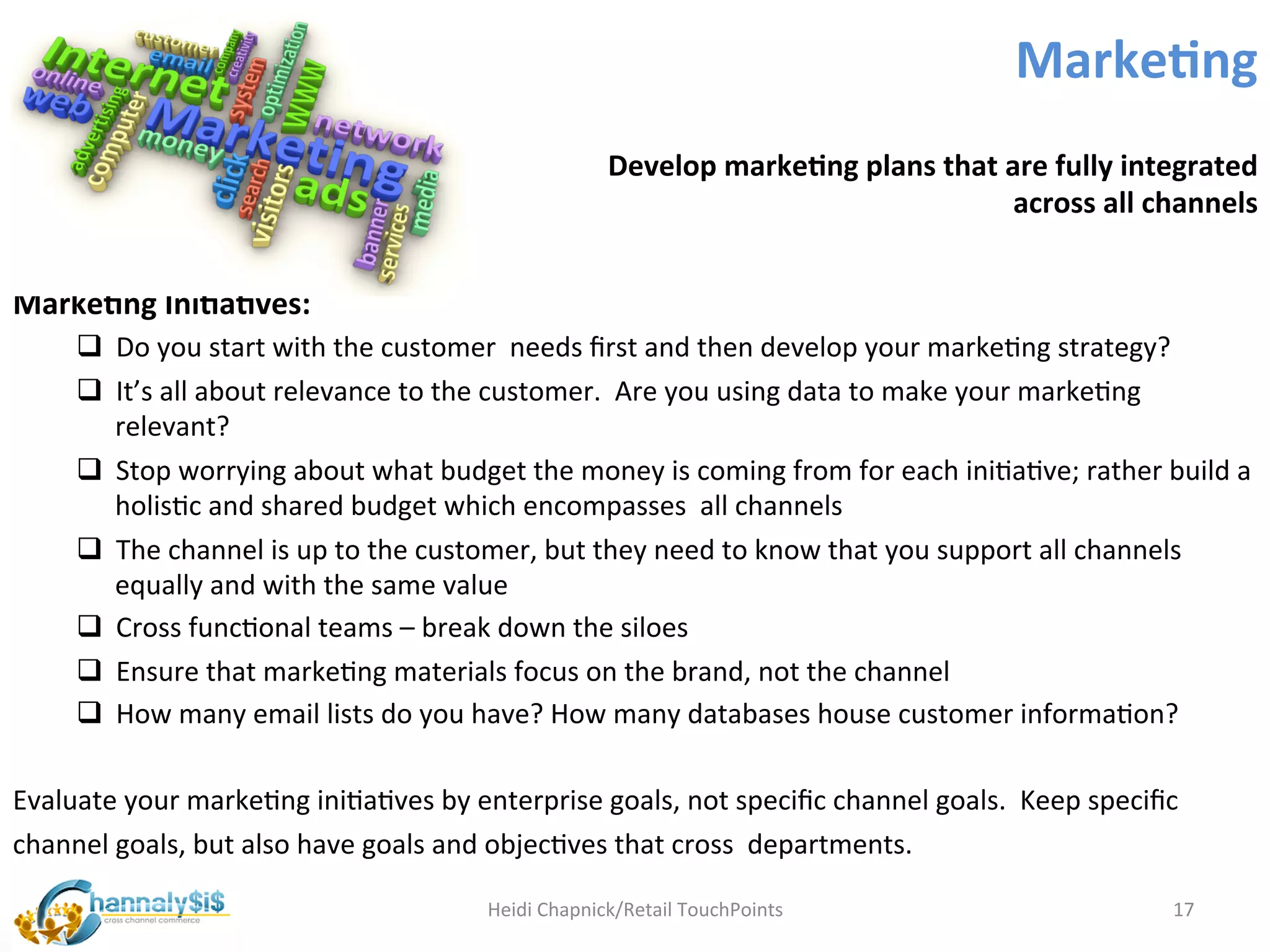 Marke:ng	
  
                                                                         Develop	
  marke:ng	
  plans	
  that	
  are	
  fully	
  integrated	
  
                                                                                                                  across	
  all	
  channels	
  	
  


Marke:ng	
  Ini:a:ves:	
  
       q  Do	
  you	
  start	
  with	
  the	
  customer	
  	
  needs	
  ﬁrst	
  and	
  then	
  develop	
  your	
  markeLng	
  strategy?	
  
       q  It’s	
  all	
  about	
  relevance	
  to	
  the	
  customer.	
  	
  Are	
  you	
  using	
  data	
  to	
  make	
  your	
  markeLng	
  
           relevant?	
  
       q  Stop	
  worrying	
  about	
  what	
  budget	
  the	
  money	
  is	
  coming	
  from	
  for	
  each	
  iniLaLve;	
  rather	
  build	
  a	
  
           holisLc	
  and	
  shared	
  budget	
  which	
  encompasses	
  	
  all	
  channels	
  
       q  The	
  channel	
  is	
  up	
  to	
  the	
  customer,	
  but	
  they	
  need	
  to	
  know	
  that	
  you	
  support	
  all	
  channels	
  
           equally	
  and	
  with	
  the	
  same	
  value	
  
       q  Cross	
  funcLonal	
  teams	
  –	
  break	
  down	
  the	
  siloes	
  
       q  Ensure	
  that	
  markeLng	
  materials	
  focus	
  on	
  the	
  brand,	
  not	
  the	
  channel	
  
       q  How	
  many	
  email	
  lists	
  do	
  you	
  have?	
  How	
  many	
  databases	
  house	
  customer	
  informaLon?	
  	
  	
  
	
  
Evaluate	
  your	
  markeLng	
  iniLaLves	
  by	
  enterprise	
  goals,	
  not	
  speciﬁc	
  channel	
  goals.	
  	
  Keep	
  speciﬁc	
  
channel	
  goals,	
  but	
  also	
  have	
  goals	
  and	
  objecLves	
  that	
  cross	
  	
  departments.	
  

                                                        Heidi	
  Chapnick/Retail	
  TouchPoints	
                                          17	
  
 