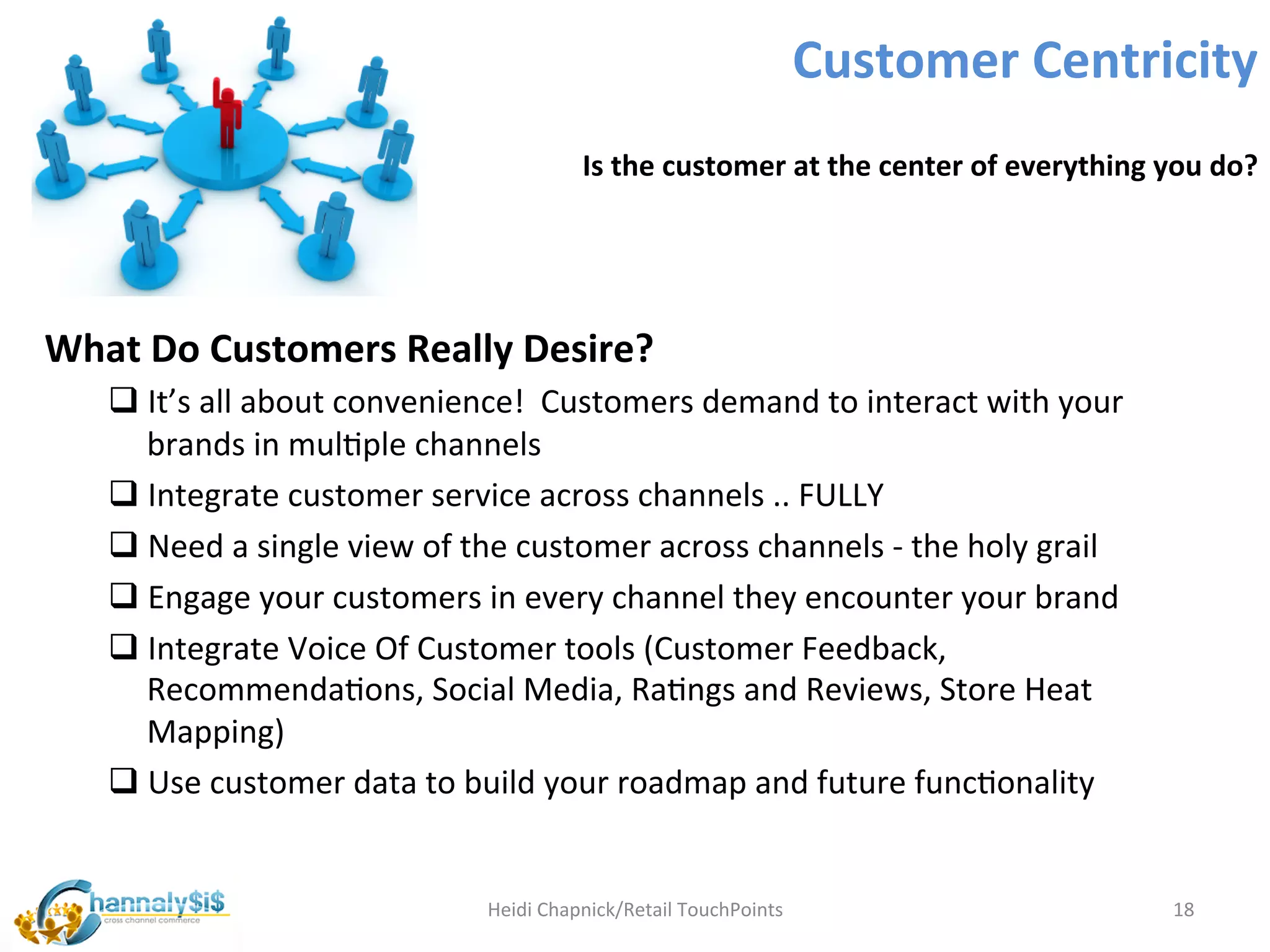 Customer	
  Centricity	
  
                                                             Is	
  the	
  customer	
  at	
  the	
  center	
  of	
  everything	
  you	
  do?	
  




What	
  Do	
  Customers	
  Really	
  Desire?	
  
       q It’s	
  all	
  about	
  convenience!	
  	
  Customers	
  demand	
  to	
  interact	
  with	
  your	
  
          brands	
  in	
  mulLple	
  channels	
  
       q Integrate	
  customer	
  service	
  across	
  channels	
  ..	
  FULLY	
  
       q Need	
  a	
  single	
  view	
  of	
  the	
  customer	
  across	
  channels	
  -­‐	
  the	
  holy	
  grail	
  
       q Engage	
  your	
  customers	
  in	
  every	
  channel	
  they	
  encounter	
  your	
  brand	
  
       q Integrate	
  Voice	
  Of	
  Customer	
  tools	
  (Customer	
  Feedback,	
  
          RecommendaLons,	
  Social	
  Media,	
  RaLngs	
  and	
  Reviews,	
  Store	
  Heat	
  
          Mapping)	
  
       q Use	
  customer	
  data	
  to	
  build	
  your	
  roadmap	
  and	
  future	
  funcLonality	
  	
  

	
  
                                                Heidi	
  Chapnick/Retail	
  TouchPoints	
                                          18	
  
 