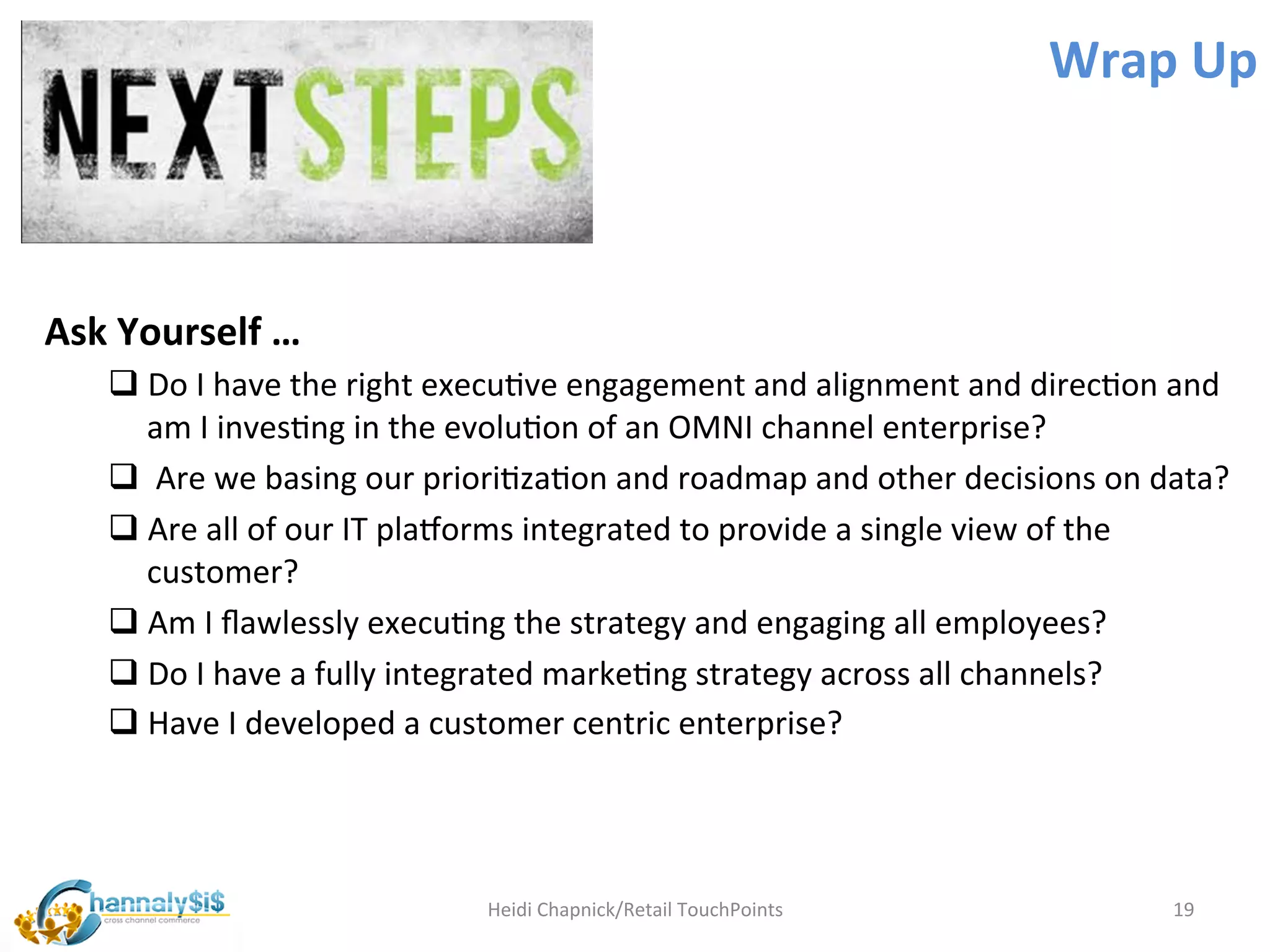 Wrap	
  Up	
  



Ask	
  Yourself	
  …	
  	
  
       q Do	
  I	
  have	
  the	
  right	
  execuLve	
  engagement	
  and	
  alignment	
  and	
  direcLon	
  and	
  
          am	
  I	
  invesLng	
  in	
  the	
  evoluLon	
  of	
  an	
  OMNI	
  channel	
  enterprise?	
  
       q 	
  Are	
  we	
  basing	
  our	
  prioriLzaLon	
  and	
  roadmap	
  and	
  other	
  decisions	
  on	
  data?	
  
       q Are	
  all	
  of	
  our	
  IT	
  platorms	
  integrated	
  to	
  provide	
  a	
  single	
  view	
  of	
  the	
  
          customer?	
  
       q Am	
  I	
  ﬂawlessly	
  execuLng	
  the	
  strategy	
  and	
  engaging	
  all	
  employees?	
  
       q Do	
  I	
  have	
  a	
  fully	
  integrated	
  markeLng	
  strategy	
  across	
  all	
  channels?	
  
       q Have	
  I	
  developed	
  a	
  customer	
  centric	
  enterprise?	
  


	
  
                                             Heidi	
  Chapnick/Retail	
  TouchPoints	
                             19	
  
 