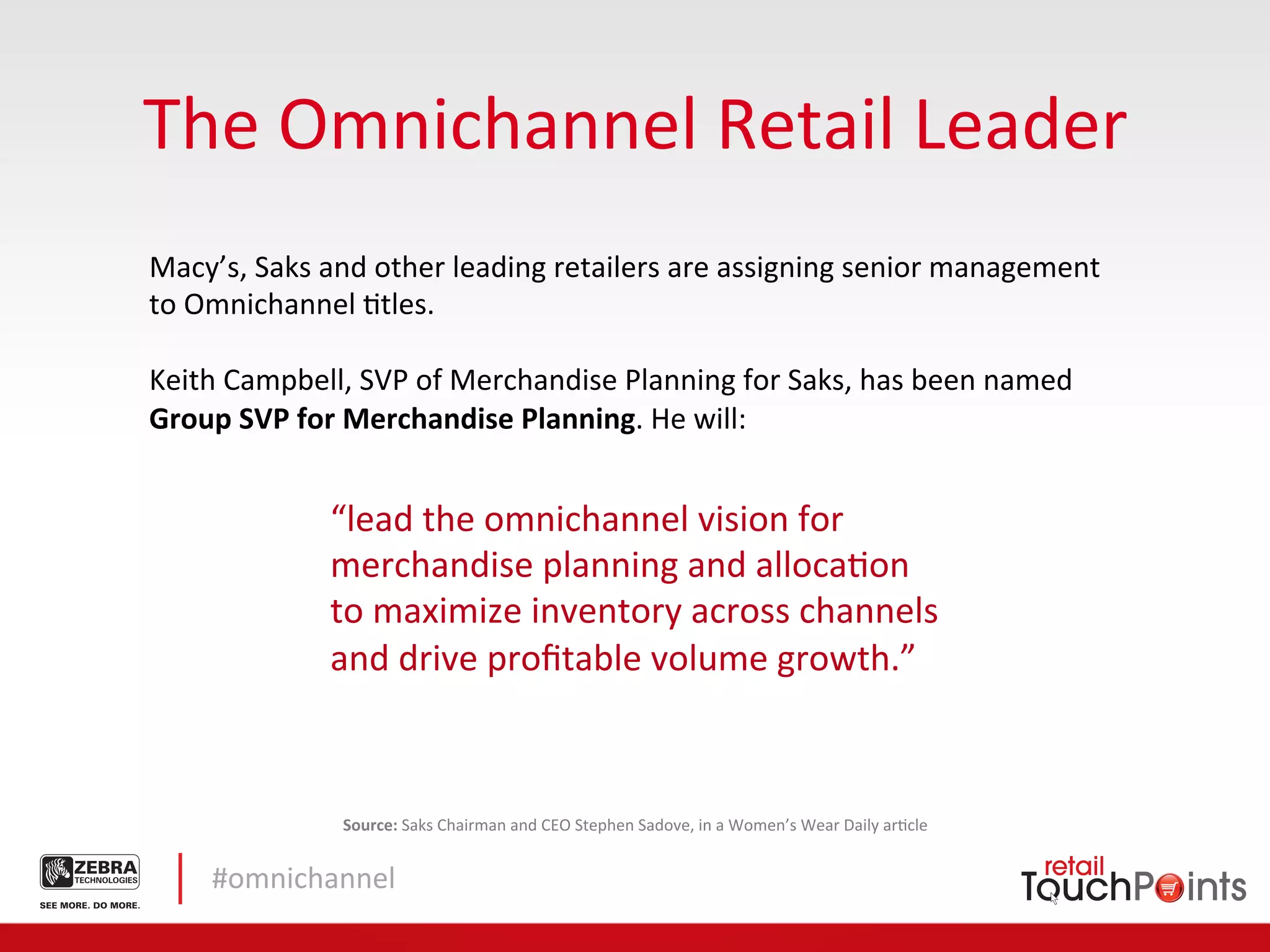 The	
  Omnichannel	
  Retail	
  Leader	
  
Macy’s,	
  Saks	
  and	
  other	
  leading	
  retailers	
  are	
  assigning	
  senior	
  management	
  
to	
  Omnichannel	
  Ltles.	
  
	
  	
  
Keith	
  Campbell,	
  SVP	
  of	
  Merchandise	
  Planning	
  for	
  Saks,	
  has	
  been	
  named	
  	
  
Group	
  SVP	
  for	
  Merchandise	
  Planning.	
  He	
  will:	
  


                    “lead	
  the	
  omnichannel	
  vision	
  for	
  
                    merchandise	
  planning	
  and	
  allocaLon	
  
                    to	
  maximize	
  inventory	
  across	
  channels	
  
                    and	
  drive	
  proﬁtable	
  volume	
  growth.”	
  	
  



                     Source:	
  Saks	
  Chairman	
  and	
  CEO	
  Stephen	
  Sadove,	
  in	
  a	
  Women’s	
  Wear	
  Daily	
  arLcle	
  


      #omnichannel	
  
 