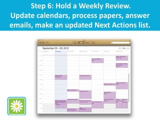 Step 6: Hold a Weekly Review.
Update calendars, process papers, answer
emails, make an updated Next Actions list.
 