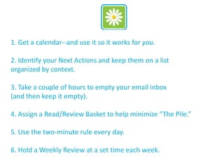 1. Get a calendar--and use it so it works for you.
2. Identify your Next Actions and keep them on a list
organized by context.
3. Take a couple of hours to empty your email inbox
(and then keep it empty).
4. Assign a Read/Review Basket to help minimize “The Pile.”
5. Use the two-minute rule every day.
6. Hold a Weekly Review at a set time each week.
 