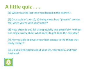 (1) When was the last time you danced in the kitchen?
(2) On a scale of 1 to 10, 10 being most, how “present” do you
feel when you’re with your family?
(3) How often do you fall asleep quickly and peacefully--without
one single worry about what needs to get done the next day?
(4) Are you able to devote your best energy to the things that
really matter?
(5) Do you feel excited about your life, your family, and your
business?
A little quiz . . .
 