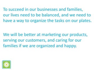 To succeed in our businesses and families,
our lives need to be balanced, and we need to
have a way to organize the tasks on our plates.
We will be better at marketing our products,
serving our customers, and caring for our
families if we are organized and happy.
 