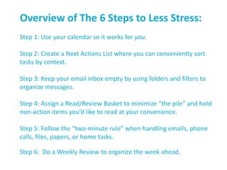 Overview of The 6 Steps to Less Stress:
Step 1: Use your calendar so it works for you.
Step 2: Create a Next Actions List where you can conveniently sort
tasks by context.
Step 3: Keep your email inbox empty by using folders and filters to
organize messages.
Step 4: Assign a Read/Review Basket to minimize “the pile” and hold
non-action items you’d like to read at your convenience.
Step 5: Follow the “two-minute rule” when handling emails, phone
calls, files, papers, or home tasks.
Step 6: Do a Weekly Review to organize the week ahead.
 
