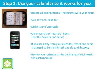Step 1: Use your calendar so it works for you.
•Record all commitments—nothing stays in your head
•Use only one calendar
•Make sure it’s portable
•Only record the “must do” items
(not the “nice to do” items)
•If you are away from your calendar, record any items
that need to be transferred, and do so right away
•Review your calendar at the beginning of each week
and each morning
 
