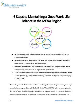 1 www.arabbusinessreview.com 
6 Steps to Maintaining a Good Work-Life 
Balance in the MENA Region 
 Work-life balance has evolved from being a luxury in the past century to being a 
necessity these days. 
 While maintaining a healthy work-life balance is a priority for MENA professionals, 
they seem to be struggling to achieve this aim. 
 While a large part of the responsibility lies with employers, employees should also 
take proactive steps to maintain a good work-life balance. 
 These include planning one’s week, embracing technology, learning to say NO, being 
aware of company policies and maintaining good relationships at work, and staying 
healthy and fit. 
Worldwide, work-life balance has evolved from being a luxury in the past century to being a 
necessity these days, and the Middle East & North Africa (MENA) region is no exception to 
this trend. As per the 2013 Employee Motivation survey conducted by Bayt.com and YouGov, 
work-life balance emerged as one of the key factors affecting employee motivation in the 
 