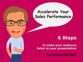 ©GunnarSchröder2017
Hope You got
Some Inspiration
Need More ?
information, consultancy, seminars
please contact me at
Gunnar Schröder
+41 76 748 34 93
Gunnar.Schroeder@bluewin.ch
Accelerate Your
Sales Performance
6 Steps
to make your audience
listen to your presentation
by Gunnar Schröder
©GunnarSchröder2017
 