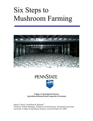 Six Steps to
Mushroom Farming
College of Agricultural Sciences
Agricultural Research and Cooperative Extension
Daniel J. Royse1
and Robert B. Beelman2
1
Professor of Plant Pathology, 2
Professor of Food Science, The Pennsylvania State
University, College of Agricultural Sciences, University Park, PA 16803
 