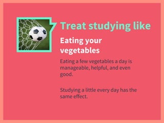 Treat studying like
Eating your
vegetables
Eating a few vegetables a day is
manageable, helpful, and even
good.
Studying a little every day has the
same effect.
 
