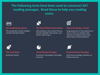 The following texts have been used to construct SAT
reading passages. Read these to help you reading
score.
US Founding Documents
The Constitution, the Bill of Rights,
and the Federalists Papers.
The Great Global Conversation
Edmund Burke, Henry David Thoreau,
Ghandi, Elizabeth Cady Stanton, and
Martin Luther King Jr.
Speech by Barbara Jordan
Congresswoman of Texas delivered on
July 25, 1974, as a member of the
Judiciary Committee of the United
States House of Representatives
The Great Reset
By Richard Florida
Social Science Passages
Economics, Psychology or Sociology
resources
Physical Science Passages
Earth Science, Biology, Chemistry, or
Physics resources
 