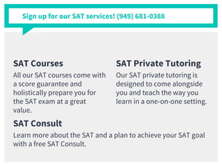 SAT Courses
All our SAT courses come with
a score guarantee and
holistically prepare you for
the SAT exam at a great
value.
SAT Private Tutoring
Our SAT private tutoring is
designed to come alongside
you and teach the way you
learn in a one-on-one setting.
Sign up for our SAT services! (949) 681-0388
SAT Consult
Learn more about the SAT and a plan to achieve your SAT goal
with a free SAT Consult.
 