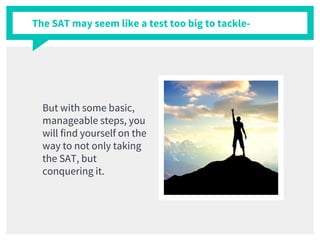 The SAT may seem like a test too big to tackle-
But with some basic,
manageable steps, you
will find yourself on the
way to not only taking
the SAT, but
conquering it.
 