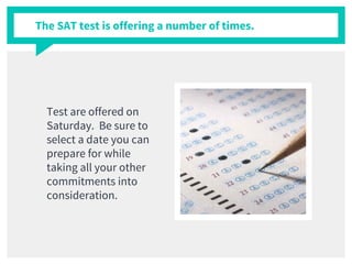 The SAT test is offering a number of times.
Test are offered on
Saturday. Be sure to
select a date you can
prepare for while
taking all your other
commitments into
consideration.
 
