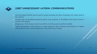 4
Lisa Kearney - Cybersecurity Expert & Evangelist
 Use host-based firewall rules to restrict access and deny the flow of packets from other hosts in
the network.
 Firewall rules can be filtered based on device, user, program, or IP address which limits access to
services and systems.
 Implement a VLAN Access Control List (VACL) to limit access to and from VLANs.
 Logical segregation of the physical or virtual segments allows network administrators to isolate
critical devices onto network segments in the event of an incident.
LIMIT UNNECESSARY LATERAL COMMUNICATIONS2
 