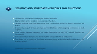  Create zones using VLANS to segregate network segments.
 Segmentation can be based on business role or function.
 Separate sensitive data from least critical data. This will limit impact of network intrusions and
attacks.
 Implement principals of least privilege and need to know when assigning permissions to each
segment.
 Place routers between segments to create boundaries or use VRT (Virtual Routing and
Forwarding).
 Increase broadcast domains and effectively filter broadcast traffic to limit access.
 This allows you to restrict or shut down segments during an intrusion and thereby restrict the
attackers access.
6
Lisa Kearney - Cybersecurity Expert & Evangelist
SEGMENT AND SEGREGATE NETWORKS AND FUNCTIONS4
 