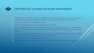 PERFORM OUT-OF-BAND NETWORK MANAGEMENT
 Implement an out-of-band (OoB) or dedicated channel for management of network devices.
Usually this is outside the production network which uses ethernet such a fibre channel.
 Deploy encryption of management channels.
 Use dedicated server for access to management of devices.
 Ensure management server is hardened according to industry best practices as mentioned
above. This limits access and separates traffic from the production network and management
network.
 OoB allows for enhanced monitoring and for a network administrator to take corrective action
without the adversary being able to observe the changes.
 Enable logging of host and send to syslog server.
 Enable alerting with notifications sent to senior network security personnel or mailing list.
7
Lisa Kearney - Cybersecurity Expert & Evangelist
5
 