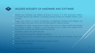 VALIDATE INTEGRITY OF HARDWARE AND SOFTWARE
8
Lisa Kearney - Cybersecurity Expert & Evangelist
 Validate your hardware and software purchases to ensure it is from authorized retailers.
Counterfeit devices and software is increasing and they present an amplified threat to users
and data.
 Supply chain threat is a serious consideration as illegitimate hardware and software may
contain hidden back doors and or be transmitting data to malicious sources.
 Throughout my career I’ve discovered multiple trojans built into software which was unknown
by the client or dealer. Therefore, it is also important to ask a retailer what integrity checks
they perform to ensure the validity of their merchandise.
 Download updates from authorized sites.
 Check hash and compare for validation of software.
 Perform physical check of hardware upon arrival tor any signs of tampering. Check serial
numbers.
 Verify network configuration of devices on a regular schedule.
 Monitor and log changes.
6
 