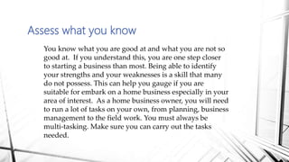 Assess what you know
You know what you are good at and what you are not so
good at. If you understand this, you are one step closer
to starting a business than most. Being able to identify
your strengths and your weaknesses is a skill that many
do not possess. This can help you gauge if you are
suitable for embark on a home business especially in your
area of interest. As a home business owner, you will need
to run a lot of tasks on your own, from planning, business
management to the field work. You must always be
multi-tasking. Make sure you can carry out the tasks
needed.
 