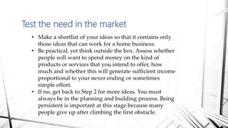 Test the need in the market
• Make a shortlist of your ideas so that it contains only
those ideas that can work for a home business.
• Be practical, yet think outside the box. Assess whether
people will want to spend money on the kind of
products or services that you intend to offer, how
much and whether this will generate sufficient income
proportional to your never ending or sometimes
simple effort.
• If no, get back to Step 2 for more ideas. You must
always be in the planning and building process. Being
persistent is important at this stage because many
people give up after climbing the first obstacle.
 