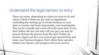 Understand the legal barriers to entry
There are many.. depending on what you want to do and
where. Check if there are any rules or regulations
controlling the starting up of a home business in your
state or country and more importantly, your municipality.
This can be a hurdle and a turn off at the same time. If you
don’t follow the law, not only will you pay, you may be
turned off from the process from the start. If their are
barriers, figure out how you want to get around them and
make your business happen. Don’t allow these specifics
hinder your dream, your progress and your success.
 