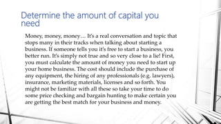Determine the amount of capital you
need
Money, money, money… It’s a real conversation and topic that
stops many in their tracks when talking about starting a
business. If someone tells you it’s free to start a business, you
better run. It’s simply not true and so very close to a lie! First,
you must calculate the amount of money you need to start up
your home business. The cost should include the purchase of
any equipment, the hiring of any professionals (e.g. lawyers),
insurance, marketing materials, licenses and so forth. You
might not be familiar with all these so take your time to do
some price checking and bargain hunting to make certain you
are getting the best match for your business and money.
 