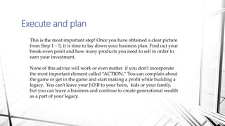 Execute and plan
This is the most important step! Once you have obtained a clear picture
from Step 1 – 5, it is time to lay down your business plan. Find out your
break-even point and how many products you need to sell in order to
earn your investment.
None of this advice will work or even matter if you don’t incorporate
the most important element called “ACTION.” You can complain about
the game or get in the game and start making a profit while building a
legacy. You can’t leave your J.O.B to your heirs, kids or your family,
but you can leave a business and continue to create generational wealth
as a part of your legacy.
 