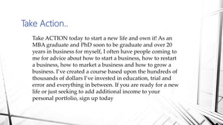 Take Action..
Take ACTION today to start a new life and own it! As an
MBA graduate and PhD soon to be graduate and over 20
years in business for myself, I often have people coming to
me for advice about how to start a business, how to restart
a business, how to market a business and how to grow a
business. I’ve created a course based upon the hundreds of
thousands of dollars I’ve invested in education, trial and
error and everything in between. If you are ready for a new
life or just seeking to add additional income to your
personal portfolio, sign up today
 
