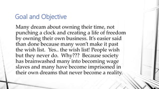 Goal and Objective
Many dream about owning their time, not
punching a clock and creating a life of freedom
by owning their own business. It’s easier said
than done because many won’t make it past
the wish list. Yes.. the wish list! People wish
but they never do. Why??? Because society
has brainwashed many into becoming wage
slaves and many have become imprisoned in
their own dreams that never become a reality.
 