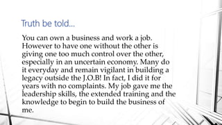 Truth be told…
You can own a business and work a job.
However to have one without the other is
giving one too much control over the other,
especially in an uncertain economy. Many do
it everyday and remain vigilant in building a
legacy outside the J.O.B! In fact, I did it for
years with no complaints. My job gave me the
leadership skills, the extended training and the
knowledge to begin to build the business of
me.
 