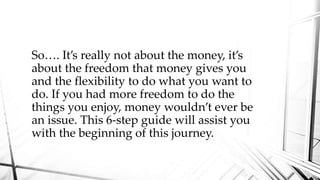 So…. It’s really not about the money, it’s
about the freedom that money gives you
and the flexibility to do what you want to
do. If you had more freedom to do the
things you enjoy, money wouldn’t ever be
an issue. This 6-step guide will assist you
with the beginning of this journey.
 