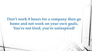 Don’t work 8 hours for a company then go
home and not work on your own goals.
You’re not tired, you’re uninspired!
 