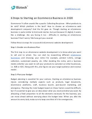 sales@biztechcs.com
6 Steps to Starting an Ecommerce Business in 2020
Ecommerce! It often sounds like a puzzle. Collecting the pieces - What products to
be sold? Which platform is the best? How to choose an eCommerce web
development company? And the list goes on. Though starting an eCommerce
business is quite similar to brick-and-mortar, but just because it's digital, it seems
like a challenge. Are you facing it too - difficulty in starting an eCommerce
business? Don't worry! We have got you covered.
Follow these six steps for a successful eCommerce website development.
Step 1: Decide on a Business Plan
The first step to an eCommerce website development is to know what you want
to sell and to whom. You can start by researching different ​eCommerce
businesses and choosing your niche—for example, printed t-shirts, vintage
collection, customized jewelry, etc. After deciding the niche, pick a business
model, whether you want to sell your products to customers or other businesses,
i.e. B2B or B2C. Along with this, also figure out your target audience and revenue
model.
Step 2: Plan your Budget
Budget planning is essential for your venture. Starting an eCommerce business
means considering multiple aspects such as products, legal documents,
eCommerce platforms, staff, business launch, post-launch marketing, and
emergency. Planning the total budget based on these factors would be difficult,
but it's essential to give you an idea about what you need and what you want. By
allocating a fixed proportion to all the elements necessary for the business, you
can move ahead without worrying about the budget later. When you allot the
amount to every task, make sure to keep one-third of it for emergencies.
www.biztechcs.com
 
