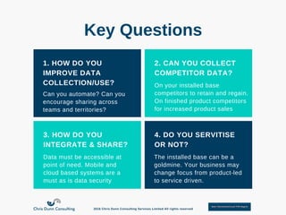 1. HOW DO YOU
IMPROVE DATA
COLLECTION/USE?
2. CAN YOU COLLECT
COMPETITOR DATA?
3. HOW DO YOU
INTEGRATE & SHARE?
4. DO YOU SERVITISE
OR NOT?
Can you automate? Can you
encourage sharing across
teams and territories?
On your installed base
competitors to retain and regain.
On finished product competitors
for increased product sales
Data must be accessible at
point of need. Mobile and
cloud based systems are a
must as is data security
The installed base can be a
goldmine. Your business may
change focus from product­led
to service driven.
Key Questions
2016 Chris Dunn Consulting Services Limited All rights reserved
 