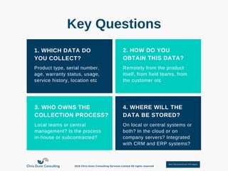 1. WHICH DATA DO
YOU COLLECT?
2. HOW DO YOU
OBTAIN THIS DATA?
3. WHO OWNS THE
COLLECTION PROCESS?
4. WHERE WILL THE
DATA BE STORED?
Product type, serial number,
age, warranty status, usage,
service history, location etc
Remotely from the product
itself, from field teams, from
the customer etc
Local teams or central
management? Is the process
in­house or subcontracted?
On local or central systems or
both? In the cloud or on
company servers? Integrated
with CRM and ERP systems?
Key Questions
2016 Chris Dunn Consulting Services Limited All rights reserved
 