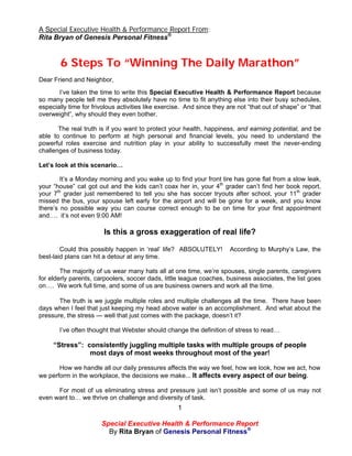 A Special Executive Health & Performance Report From:
Rita Bryan of Genesis Personal Fitness®


        6 Steps To “Winning The Daily Marathon”
Dear Friend and Neighbor,
       I’ve taken the time to write this Special Executive Health & Performance Report because
so many people tell me they absolutely have no time to fit anything else into their busy schedules,
especially time for frivolous activities like exercise. And since they are not “that out of shape” or “that
overweight”, why should they even bother.

       The real truth is if you want to protect your health, happiness, and earning potential, and be
able to continue to perform at high personal and financial levels, you need to understand the
powerful roles exercise and nutrition play in your ability to successfully meet the never-ending
challenges of business today.

Let’s look at this scenario…

        It’s a Monday morning and you wake up to find your front tire has gone flat from a slow leak,
your “house” cat got out and the kids can’t coax her in, your 4th grader can’t find her book report,
your 7th grader just remembered to tell you she has soccer tryouts after school, your 11th grader
missed the bus, your spouse left early for the airport and will be gone for a week, and you know
there’s no possible way you can course correct enough to be on time for your first appointment
and…. it’s not even 9:00 AM!

                        Is this a gross exaggeration of real life?

        Could this possibly happen in ‘real’ life? ABSOLUTELY!          According to Murphy’s Law, the
best-laid plans can hit a detour at any time.

        The majority of us wear many hats all at one time, we’re spouses, single parents, caregivers
for elderly parents, carpoolers, soccer dads, little league coaches, business associates, the list goes
on…. We work full time, and some of us are business owners and work all the time.

       The truth is we juggle multiple roles and multiple challenges all the time. There have been
days when I feel that just keeping my head above water is an accomplishment. And what about the
pressure, the stress — well that just comes with the package, doesn’t it?

       I’ve often thought that Webster should change the definition of stress to read…

     “Stress”: consistently juggling multiple tasks with multiple groups of people
                most days of most weeks throughout most of the year!

       How we handle all our daily pressures affects the way we feel, how we look, how we act, how
we perform in the workplace, the decisions we make... It affects every aspect of our being.

      For most of us eliminating stress and pressure just isn’t possible and some of us may not
even want to… we thrive on challenge and diversity of task.
                                                    1

                       Special Executive Health & Performance Report
                         By Rita Bryan of Genesis Personal Fitness®
 