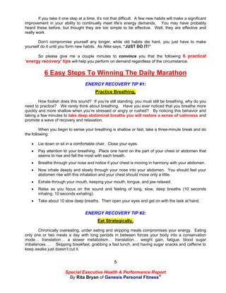 If you take it one step at a time, it’s not that difficult. A few new habits will make a significant
improvement in your ability to continually meet life’s energy demands. You may have probably
heard these before, but thought they are too simple to be effective. Well, they are effective and
really work.

       Don’t compromise yourself any longer, while old habits die hard, you just have to make
yourself do it until you form new habits. As Nike says, “JUST DO IT!”

      So please give me a couple minutes to convince you that the following 6 practical
‘energy recovery’ tips will help you perform on demand regardless of the circumstance.

           6 Easy Steps To Winning The Daily Marathon
                                   ENERGY RECOVERY TIP #1:
                                         Practice Breathing.

        How foolish does this sound? If you’re still standing, you must still be breathing, why do you
need to practice? We rarely think about breathing. Have you ever noticed that you breathe more
quickly and more shallow when you’re stressed or angry or rushed? By noticing this behavior and
taking a few minutes to take deep abdominal breaths you will restore a sense of calmness and
promote a wave of recovery and relaxation.

         When you begin to sense your breathing is shallow or fast, take a three-minute break and do
the following:

      Lie down or sit in a comfortable chair. Close your eyes.
      Pay attention to your breathing. Place one hand on the part of your chest or abdomen that
       seems to rise and fall the most with each breath.
      Breathe through your nose and notice if your chest is moving in harmony with your abdomen.
      Now inhale deeply and slowly through your nose into your abdomen. You should feel your
       abdomen rise with this inhalation and your chest should move only a little.
      Exhale through your mouth, keeping your mouth, tongue, and jaw relaxed.
      Relax as you focus on the sound and feeling of long, slow, deep breaths (10 seconds
       inhaling, 10 seconds exhaling).
      Take about 10 slow deep breaths. Then open your eyes and get on with the task at hand.


                                   ENERGY RECOVERY TIP #2:
                                           Eat Strategically.

       Chronically overeating, under eating and skipping meals compromises your energy. Eating
only one or two meals a day with long periods in between forces your body into a conservation
mode… translation… a slower metabolism… translation… weight gain, fatigue, blood sugar
imbalances…. Skipping breakfast, grabbing a fast lunch, and having sugar snacks and caffeine to
keep awake just doesn’t cut it.


                                                     5

                        Special Executive Health & Performance Report
                          By Rita Bryan of Genesis Personal Fitness®
 