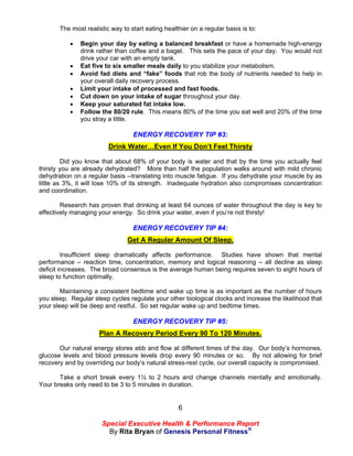 The most realistic way to start eating healthier on a regular basis is to:

              Begin your day by eating a balanced breakfast or have a homemade high-energy
               drink rather than coffee and a bagel. This sets the pace of your day. You would not
               drive your car with an empty tank.
              Eat five to six smaller meals daily to you stabilize your metabolism.
              Avoid fad diets and “fake” foods that rob the body of nutrients needed to help in
               your overall daily recovery process.
              Limit your intake of processed and fast foods.
              Cut down on your intake of sugar throughout your day.
              Keep your saturated fat intake low.
              Follow the 80/20 rule. This means 80% of the time you eat well and 20% of the time
               you stray a little.

                                  ENERGY RECOVERY TIP #3:
                         Drink Water…Even If You Don’t Feel Thirsty

         Did you know that about 68% of your body is water and that by the time you actually feel
thirsty you are already dehydrated? More than half the population walks around with mild chronic
dehydration on a regular basis --translating into muscle fatigue. If you dehydrate your muscle by as
little as 3%, it will lose 10% of its strength. Inadequate hydration also compromises concentration
and coordination.

        Research has proven that drinking at least 64 ounces of water throughout the day is key to
effectively managing your energy. So drink your water, even if you’re not thirsty!

                                  ENERGY RECOVERY TIP #4:
                                Get A Regular Amount Of Sleep.

         Insufficient sleep dramatically affects performance. Studies have shown that mental
performance – reaction time, concentration, memory and logical reasoning – all decline as sleep
deficit increases. The broad consensus is the average human being requires seven to eight hours of
sleep to function optimally.

        Maintaining a consistent bedtime and wake up time is as important as the number of hours
you sleep. Regular sleep cycles regulate your other biological clocks and increase the likelihood that
your sleep will be deep and restful. So set regular wake up and bedtime times.

                                  ENERGY RECOVERY TIP #5:
                     Plan A Recovery Period Every 90 To 120 Minutes.

       Our natural energy stores ebb and flow at different times of the day. Our body’s hormones,
glucose levels and blood pressure levels drop every 90 minutes or so. By not allowing for brief
recovery and by overriding our body’s natural stress-rest cycle, our overall capacity is compromised.

       Take a short break every 1½ to 2 hours and change channels mentally and emotionally.
Your breaks only need to be 3 to 5 minutes in duration.


                                                   6

                      Special Executive Health & Performance Report
                        By Rita Bryan of Genesis Personal Fitness®
 