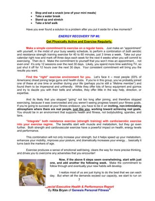    Stop and eat a snack (one of your mini meals)
              Take a water break
              Stand up and stretch
              Take a brief walk

       Have you ever found a solution to a problem after you put it aside for a few moments?

                                 ENERGY RECOVERY TIP #6:
                       Get Physically Active and Exercise Regularly.

        Make a simple commitment to exercise on a regular basis. Just make an “appointment”
with yourself, in the midst of your busy weekly schedule, to perform a combination of both aerobic
and resistance strength training exercise for 40 to 60 minutes, just 3 times a week. Take out your
calendar right now and mark off three days each week for the next 4 weeks when you will commit to
exercising. Then do it. Make the commitment to yourself that you won’t miss an appointment… not
even one! It’s only 12 sessions over the next 30 days. Likely, you spend more time watching TV, so
just shut it off for 12 hours over the next 30 days. Your consistent commitment will bring you the
results you want.

        Find the “right” exercise environment for you. Let’s face it – most people (93% of
Americans) dread joining large gyms and health clubs. If you’re in this group, you’ve probably joined
one of these at one time or another during your life (perhaps you’re still a “lifetime member”) and
found them to be impersonal and unfriendly. While they offer lots of fancy equipment and gizmos
and try to dazzle you with their bells and whistles, they offer little in the way help, direction, or
expertise.

        And its likely that you stopped “going” not too long after joining, and therefore stopped
exercising, because it was overcrowded and you weren’t seeing progress toward your fitness goals.
If you’re going to succeed at your fitness endeavor, you have to be in an inviting, non-intimidating
atmosphere where there are real people, just like you, working toward achieving real goals.
You should be in an environment that supports health and fitness, not bodybuilding, spandex, and
tans.
        “Integrate” both resistance exercise (strength training) with cardio/aerobic exercise
into your exercise regime. The benefits start with muscle and metabolism, but they go even
further. Both strength and cardiovascular exercise have a powerful impact on health, energy levels
and performance.

       This combination will not only increase your strength, but it helps speed up your metabolism,
enhances your mobility, improves your posture, and dramatically increases your energy… basically it
turns back the markers of age.

       Exercise produces a sense of emotional well-being, clears the way for more precise thinking,
and drives you to overcome any adversities that you encounter!

                                  Now, if the above 6 steps seem overwhelming, start with just
                          one, and add another the following week. Make the commitment to
                          follow through and eventually your new habits will develop.

                                I realize most of us are just trying to do the best that we can each
                          day. But when all the demands exceed our capacity, we start to run on
                                                 7

                      Special Executive Health & Performance Report
                        By Rita Bryan of Genesis Personal Fitness®
 