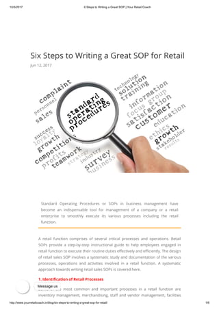 10/5/2017 6 Steps to Writing a Great SOP | Your Retail Coach
http://www.yourretailcoach.in/blog/six-steps-to-writing-a-great-sop-for-retail/ 1/6
Six Steps to Writing a Great SOP for Retail
Jun 12, 2017
Standard Operating Procedures or SOPs in business management have
become an indispensable tool for management of a company or a retail
enterprise to smoothly execute its various processes including the retail
function.
A retail function comprises of several critical processes and operations. Retail
SOPs provide a step-by-step instructional guide to help employees engaged in
retail function to execute their routine duties e ectively and e ciently. The design
of retail sales SOP involves a systematic study and documentation of the various
processes, operations and activities involved in a retail function. A systematic
approach towards writing retail sales SOPs is covered here.
1. Identi cation of Retail Processes
Some of the most common and important processes in a retail function are
inventory management, merchandising, sta and vendor management, facilities
Message us
 
