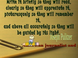 Write it briefly so they will read,
clearly so they will appreciate it,
picturesquely so they will remember
it,
and above all accurately so they will
be guided by its light.

American journalist and p

 