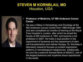 STEVEN M KORNBLAU, MD
Houston, USA
• Professor of Medicine, UT MD Anderson Cancer
Center
• He was a fellow in Hematology and Oncology at the
MD Anderson Cancer Center from 1988 through 1991
and also completed six months of training at the Royal
Free Hospital in London, after which he joined the
faculty at MD Anderson in 1991 and became a full
professor in 2007. He holds a dual position in the
department of leukemia and the department of stem
cell transplantation and cellular therapy. Dr. Kornblau’s
laboratory research focuses on protein expression
patterns in hematological malignancies. Additionally,
he runs the Leukemia Sample Bank at MDACC, one of
the largest leukemia and myeloma tissue repositories
in the world..
 