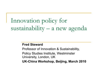 Innovation policy for sustainability – a new agenda Fred Steward Professor of Innovation & Sustainability,  Policy Studies Institute, Westminster University, London, UK UK-China Workshop, Beijing, March 2010 