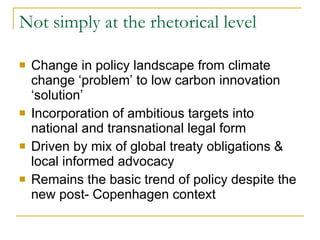 Not simply at the rhetorical level  Change in policy landscape from climate change ‘problem’ to low carbon innovation ‘solution’ Incorporation of ambitious targets into national and transnational legal form Driven by mix of global treaty obligations & local informed advocacy  Remains the basic trend of policy despite the new post- Copenhagen context  