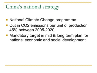 China’s national strategy National Climate Change programme Cut in CO2 emissions per unit of production 45% between 2005-2020 Mandatory target in mid & long term plan for national economic and social development 